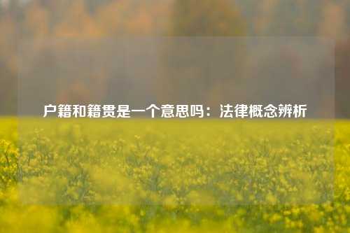 户籍和籍贯是一个意思吗：法律概念辨析
