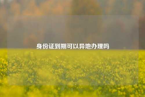 身份证到期可以异地办理吗
